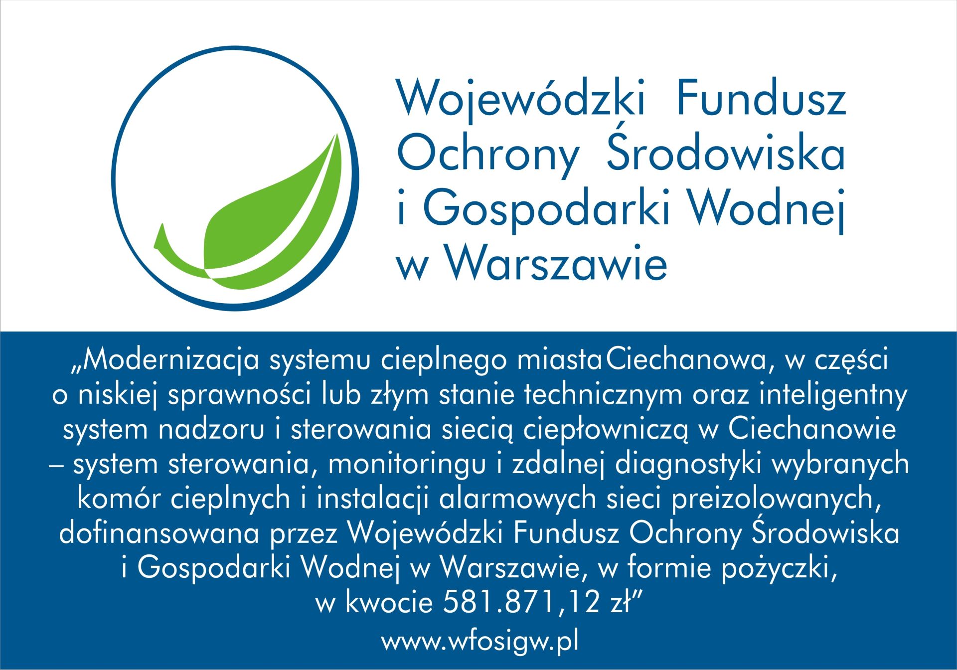 Modernizacja systemu cieplnego miasta Ciechanowa, w części o niskiej sprawności lub złym stanie technicznym oraz inteligentny system nadzoru i sterowania siecią ciepłowniczą w Ciechanowie – system sterowania, monitoringu i zdalnej diagnostyki wybranych komór cieplnych i instalacji alarmowych sieci preizolowanych, dofinansowana przez Wojewódzki Fundusz Ochrony Środowiska i Gospodarki Wodnej w Warszawie, w formie pożyczki, w kwocie 581.871,12 zł